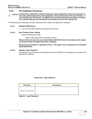 Page 215GE HEALTHCARE
DIRECTION 2286865, REVISION 14LOGIQ™ 7 SERVICE MANUAL
Section 8-2 - Software Loading Procedures for BT09 (R8.x.x or later) 8-9
8-2-6 Pre-installation Procedures
The following section describes activities necessary before system and application installation.
8-2-6-1 Disabling USB Devices 1.) Turn OFF all USB peripherals connected to the scanner.
8-2-6-2 Save Customer Data / Setting Save the following user data.
- Patient image data (Refer to operation manual.)
Please confirm the user if the...