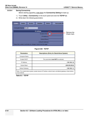 Page 216GE HEALTHCARE
DIRECTION 2286865, REVISION 14LOGIQ™ 7 SERVICE MANUAL
8-10Section 8-2 - Software Loading Procedures for BT09 (R8.x.x or later)
8-2-6-4 Saving Connectivity
Before starting upgrading, write down
 the Connectivity Setting  for back-up.
1.) Touch  Utility > Connectivity  on the touch panel and click the  TCP/IP tab.
2.) Write down the following parameters:
Figure 8-60   TCP/IP
ParametersDescriptions (Entry for Stand-Alone System)
Computer NameEnable DHCP This parameter 
must NOT be selected....