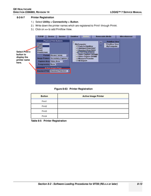 Page 219GE HEALTHCARE
DIRECTION 2286865, REVISION 14LOGIQ™ 7 SERVICE MANUAL
Section 8-2 - Software Loading Procedures for BT09 (R8.x.x or later) 8-13
8-2-6-7 Printer Registration
1.) Select Utility > Connectivity > Button .
2.) Write down the printer names which are registered to Print1 through Print4.
3.) Click on  >> to add Printflow View.
Figure 8-63   Printer Registration
ButtonActive Image Printer
Print1
Print2
Print3
Print4
Table 8-5   Printer Registration
Select Print x 
button to 
display the 
printer...