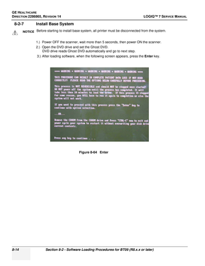 Page 220GE HEALTHCARE
DIRECTION 2286865, REVISION 14LOGIQ™ 7 SERVICE MANUAL
8-14Section 8-2 - Software Loading Procedures for BT09 (R8.x.x or later)
8-2-7 Install Base System
1.) Power OFF the scanner, wait more than 5 seconds, then power ON the scanner.
2.) Open the DVD drive and set the Ghost DVD.
DVD drive reads Ghost DVD automatically and go to next step.
3.) After loading software, when the following screen appears, press the  Enter key.
NOTICEBefore starting to install base system, all printer must be...