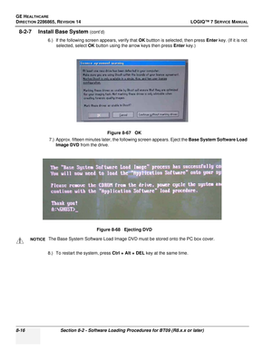 Page 222GE HEALTHCARE
DIRECTION 2286865, REVISION 14LOGIQ™ 7 SERVICE MANUAL
8-16Section 8-2 - Software Loading Procedures for BT09 (R8.x.x or later)
8-2-7 Install Base System (cont’d)
6.) If the following screen appears, verify that  OK buttton is selected, then press  Enter key. (If it is not 
selected, select OK  button using the arrow keys then press Enter  key.)
7.) Approx. fifteen minutes later, the following screen appears. Eject the  Base System Software Load 
Image DVD from the drive.
8.) To restart the...