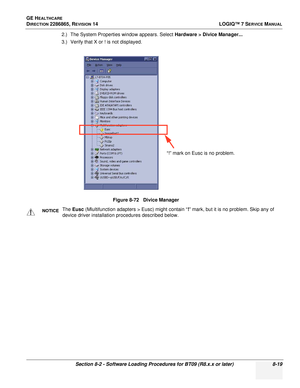 Page 225GE HEALTHCARE
DIRECTION 2286865, REVISION 14LOGIQ™ 7 SERVICE MANUAL
Section 8-2 - Software Loading Procedures for BT09 (R8.x.x or later) 8-19
2.) The System Properties window appears. Select Hardware > Divice Manager...
3.) Verify that X or ! is not displayed.
Figure 8-72   Divice Manager
NOTICEThe Eusc  (Mlultifunction adapters > Eusc) might contain “ !” mark, but it is no problem. Skip any of 
device driver installation procedures described below.
“!” mark on Eusc is no problem. 