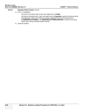 Page 226GE HEALTHCARE
DIRECTION 2286865, REVISION 14LOGIQ™ 7 SERVICE MANUAL
8-20Section 8-2 - Software Loading Procedures for BT09 (R8.x.x or later)
8-2-8-3 Hardware Device Check:  (cont’d)
4.) If  X or  ! is displayed:
- Left-click on the device with  x mark, then rigtht-click on Enable.
- Left-click on the device with  ! mark, then rigtht-click on Properties  to perform the device driver 
reconfiguration. When some files are required, designate the file in the directories of 
C:\WINDOWS\SYSTEM32  or...