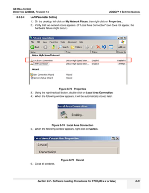 Page 227GE HEALTHCARE
DIRECTION 2286865, REVISION 14LOGIQ™ 7 SERVICE MANUAL
Section 8-2 - Software Loading Procedures for BT09 (R8.x.x or later) 8-21
8-2-8-4 LAN Parameter Setting
1.) On the desktop, left-click on  My Network Places, then right-click on  Properties...
2.) Verify that two network icons appears. (If “Local Area Connection” icon does not appear, the  hardware failure might occur.)
3.) Using the right trackball button, double-click on  Local Area Connection.
4.) When the following window appears, it...