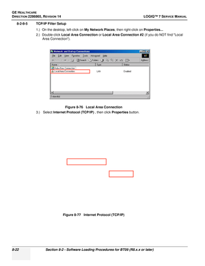 Page 228GE HEALTHCARE
DIRECTION 2286865, REVISION 14LOGIQ™ 7 SERVICE MANUAL
8-22Section 8-2 - Software Loading Procedures for BT09 (R8.x.x or later)
8-2-8-5 TCP/IP Filter Setup
1.) On the desktop, left-click on  My Network Places, then right-click on  Properties...
2.) Double-click  Local Area Connection  or Local Area Connection #2 (if you do NOT find Local 
Area Connection).
3.)  Select  Internet Protocol (TCP/IP)  , then click Properties button.
Figure 8-76   Local Area Connection
Figure 8-77   Internet...