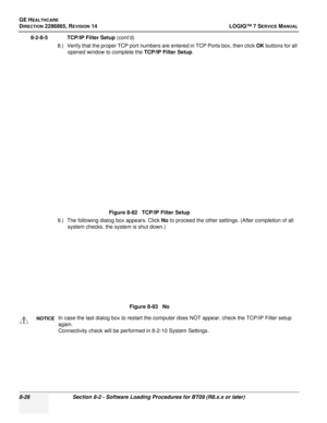 Page 232GE HEALTHCARE
DIRECTION 2286865, REVISION 14LOGIQ™ 7 SERVICE MANUAL
8-26Section 8-2 - Software Loading Procedures for BT09 (R8.x.x or later)
8-2-8-5 TCP/IP Filter Setup (cont’d)
8.) Verify that the proper TCP port numbers are entered in TCP Ports box, then click  OK buttons for all 
opened window to complete the TCP/IP Filter Setup .
9.) The following dialog box appears. Click  No to proceed the other settings. (After completion of all 
system checks, the system is shut down.) Figure 8-82   TCP/IP Filter...