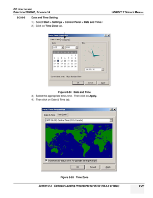 Page 233GE HEALTHCARE
DIRECTION 2286865, REVISION 14LOGIQ™ 7 SERVICE MANUAL
Section 8-2 - Software Loading Procedures for BT09 (R8.x.x or later) 8-27
8-2-8-6 Date and Time Setting
1.) Select Start > Settings > Control Panel > Date and Time. I
2.) Click on  Time Zone tab.
3.) Select the appropriate time zone.  Then click on  Apply.
4.) Then click on Date & Time tab. Figure 8-84   Date and Time
Figure 8-85   Time Zone 