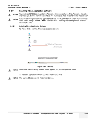 Page 235GE HEALTHCARE
DIRECTION 2286865, REVISION 14LOGIQ™ 7 SERVICE MANUAL
Section 8-2 - Software Loading Procedures for BT09 (R8.x.x or later) 8-29
8-2-9 Installing R8.x.x Application Software
8-2-9-1 Installing R8.x.x Application Software
1.) Power ON the scanner. The windows desktop appears. 
2.) Insert the Application Software CD-ROM into the DVD drive. 
NOTICEYou must install BT09 Base image before Application Software installation. If not, Application shows the 
error message, “Service platform is out of...