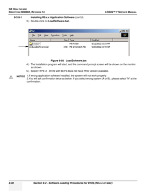 Page 236GE HEALTHCARE
DIRECTION 2286865, REVISION 14LOGIQ™ 7 SERVICE MANUAL
8-30Section 8-2 - Software Loading Procedures for BT09 (R8.x.x or later)
8-2-9-1 Installing R8.x.x Application Software  (cont’d)
3.) Double-click on  LoadSoftware.bat.
4.) The Installation program will start, and the command prompt screen will be shown on the monitor  as shown.
5.) Select TYPE A - BT09 with BEP4 does not have PRO version available. Figure 8-88   LoadSoftware.bat
NOTICE1.If wrong application software installed, the...