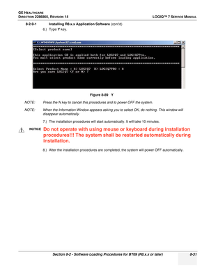 Page 237GE HEALTHCARE
DIRECTION 2286865, REVISION 14LOGIQ™ 7 SERVICE MANUAL
Section 8-2 - Software Loading Procedures for BT09 (R8.x.x or later) 8-31
8-2-9-1 Installing R8.x.x Application Software (cont’d)
6.) Type  Y key.
NOTE: Press the N key to cancel this procedures and to power OFF the system.
NOTE: When the Information Window appears asking you to select OK, do nothing. This window will  disappear automatically.
7.) The installation procedures will start automatically. It will take 10 minutes.
8.) After...