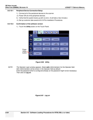 Page 240GE HEALTHCARE
DIRECTION 2286865, REVISION 14LOGIQ™ 7 SERVICE MANUAL
8-34Section 8-2 - Software Loading Procedures for BT09 (R8.x.x or later)
8-2-10-1 Peripheral Device Connection/Setup
1.) Connect all of the peripheral devices to the scanner.2.) Power ON all of the peripheral devices.
3.) Verify that the system boots up with no error. (It will take a few minutes.) 4.) Set up customer data saved at 8-2-6 Pre-installation Procedures.
8-2-10-2 Confirmation of the software version 1.) Touch the  Utility...