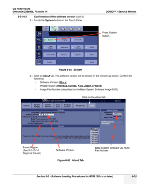 Page 241GE HEALTHCARE
DIRECTION 2286865, REVISION 14LOGIQ™ 7 SERVICE MANUAL
Section 8-2 - Software Loading Procedures for BT09 (R8.x.x or later) 8-35
8-2-10-2 Confirmation of the software version (cont’d)
2.) Touch the  System button on the Touch Panel.
3.) Click on  About tab. The software version will be shown on the monitor as shown. Confirm the 
following:
- Software Version ( R
8.x.x)
- Preset Resion (Americas, Europe, Asia, Japan, or None)
- Image Part Number (described on the Base System Software Image...