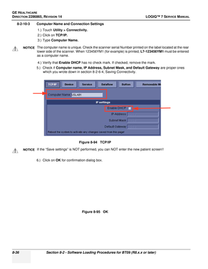 Page 242GE HEALTHCARE
DIRECTION 2286865, REVISION 14LOGIQ™ 7 SERVICE MANUAL
8-36Section 8-2 - Software Loading Procedures for BT09 (R8.x.x or later)
8-2-10-3 Computer Name and Connection Settings
1.) Touch Utility > Connectivity.
2.) Click on TCP/IP.
3.) Type  Computer Name.
4.) Verify that Enable DHCP  has no check mark. If checked, remove the mark.
5.) Check if Computer name, IP Address, Subnet Mask, and Default Gateway  are proper ones 
which you wrote down in section 8-2-6-4, Saving Connectivity.
6.) Click...