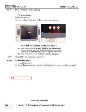 Page 244GE HEALTHCARE
DIRECTION 2286865, REVISION 14LOGIQ™ 7 SERVICE MANUAL
8-38Section 8-2 - Software Loading Procedures for BT09 (R8.x.x or later)
8-2-10-4 Check LCD Monitor Hardware Setting
For 19 inch Monitor
To adjust the brightness:
1.) Press the Toggle button (2) or (3)  Once for brightness adjustment.
a.) Verify that Brightness is  80 (Dark Room) or 100 (Bright Room) .
If it is not, increase brightness to press the adjustment button (3).
If it is not, decrease brightness to press the adjustment button...