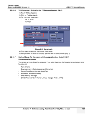 Page 245GE HEALTHCARE
DIRECTION 2286865, REVISION 14LOGIQ™ 7 SERVICE MANUAL
Section 8-2 - Software Loading Procedures for BT09 (R8.x.x or later) 8-39
8-2-10-6 VCR  Parameters Setting (for the VCR-equipped system ONLY)
1.) Touch Utility > System.
2.) Click on Peripherals  tab.
3.) Set the proper parameters: -PAL or NTSC
- VCR type
4.) Shut down the scanner, then restart the scanner.
5.) Verify that the VCR can be properly operated with no error (remote, play...) .
8-2-10-7 Regional Setup (For the system with...