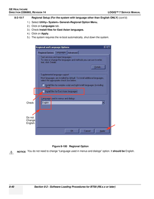 Page 246GE HEALTHCARE
DIRECTION 2286865, REVISION 14LOGIQ™ 7 SERVICE MANUAL
8-40Section 8-2 - Software Loading Procedures for BT09 (R8.x.x or later)
8-2-10-7 Regional Setup (For the system with language other than English ONLY)  (cont’d)
1.) Select Utility> System> General>Regional Option Menu ,
2.) Click on  Languages tab.
3.) Check  Install files for East Asian languages.
4.) Click on  Apply.
5.) The system requires the re-boot automatically, shut down the system.
Figure 8-100   Regional Option
NOTICEYou do...