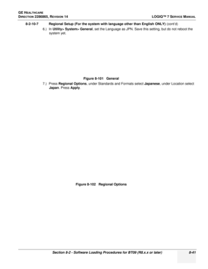 Page 247GE HEALTHCARE
DIRECTION 2286865, REVISION 14LOGIQ™ 7 SERVICE MANUAL
Section 8-2 - Software Loading Procedures for BT09 (R8.x.x or later) 8-41
8-2-10-7 Regional Setup (For the system with language other than English ONLY)  (cont’d)
6.) In  Utility> System> General , set the Language as JPN. Save this setting, but do not reboot the 
system yet.
7.) Press  Regional Options , under Standards and Formats select  Japanese, under Location select 
Japan . Press Apply .Figure 8-101   General
Figure 8-102...