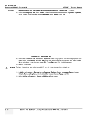 Page 248GE HEALTHCARE
DIRECTION 2286865, REVISION 14LOGIQ™ 7 SERVICE MANUAL
8-42Section 8-2 - Software Loading Procedures for BT09 (R8.x.x or later)
8-2-10-7 Regional Setup (For the system with language other than English ONLY)  (cont’d)
8.) Select the Language tab , press Details, under Installed Services select the Japanese keyboard , 
under Default input language select  Japanese, press Apply , Press OK.
9.) Select the  Advanced tab , then select Japanese in the Language for non-Unicode programs pull-
down...