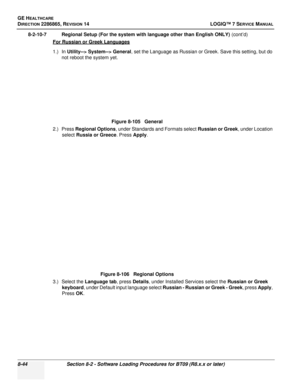 Page 250GE HEALTHCARE
DIRECTION 2286865, REVISION 14LOGIQ™ 7 SERVICE MANUAL
8-44Section 8-2 - Software Loading Procedures for BT09 (R8.x.x or later)
8-2-10-7 Regional Setup (For the system with language other than English ONLY)  (cont’d)
For Russian or Greek Languages
1.) In  Utility--> System--> General , set the Language as Russian or Greek. Save this setting, but do 
not reboot the system yet.
2.) Press  Regional Options , under Standards and Formats select  Russian or Greek, under Location 
select  Russia or...