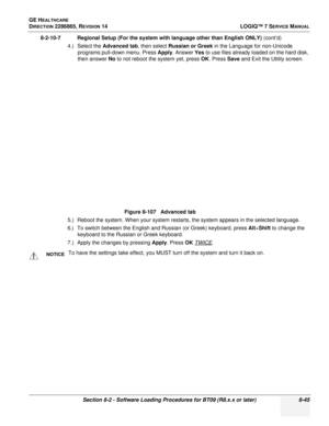 Page 251GE HEALTHCARE
DIRECTION 2286865, REVISION 14LOGIQ™ 7 SERVICE MANUAL
Section 8-2 - Software Loading Procedures for BT09 (R8.x.x or later) 8-45
8-2-10-7 Regional Setup (For the system with language other than English ONLY)  (cont’d)
4.) Select the  Advanced tab , then select Russian or Greek  in the Language for non-Unicode 
programs pull-down menu. Press  Apply. Answer  Yes to use files already loaded on the hard disk, 
then answer No  to not reboot the system yet, press  OK. Press Save  and Exit the...