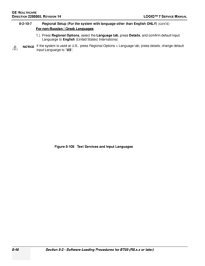 Page 252GE HEALTHCARE
DIRECTION 2286865, REVISION 14LOGIQ™ 7 SERVICE MANUAL
8-46Section 8-2 - Software Loading Procedures for BT09 (R8.x.x or later)
8-2-10-7 Regional Setup (For the system with language other than English ONLY)  (cont’d)
For non-Russian / Greek Languages
1.) Press  Regional Options , select the Language tab , press Details, and comfirm default input 
Languarge to English  (United States) International.
NOTICEIf the system is used at U.S., press Regional Options > Language tab, press details,...