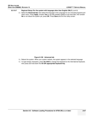 Page 253GE HEALTHCARE
DIRECTION 2286865, REVISION 14LOGIQ™ 7 SERVICE MANUAL
Section 8-2 - Software Loading Procedures for BT09 (R8.x.x or later) 8-47
8-2-10-7 Regional Setup (For the system with language other than English ONLY)  (cont’d)
2.) Select the  Advanced tab , then select the language in the Language for non-Unicode programs pull-
down menu. Press Apply . Answer Yes to use files already loaded on the hard disk, then answer 
No  to not reboot the system yet, press OK . Press Save and Exit the Utility...