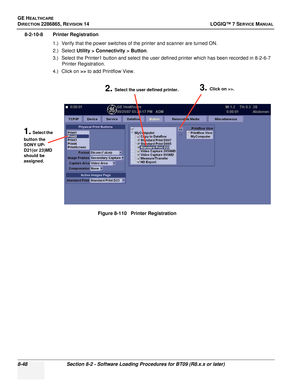 Page 254GE HEALTHCARE
DIRECTION 2286865, REVISION 14LOGIQ™ 7 SERVICE MANUAL
8-48Section 8-2 - Software Loading Procedures for BT09 (R8.x.x or later)
8-2-10-8 Printer Registration
1.) Verify that the power switches of the printer and scanner are turned ON.
2.) Select Utility > Connectivity > Button .
3.) Select the Printer1 button and select the user defined printer which has been recorded in 8-2-6-7  Printer Registration.
4.) Click on  >> to add Printflow View.
Figure 8-110   Printer Registration
1. Select the...