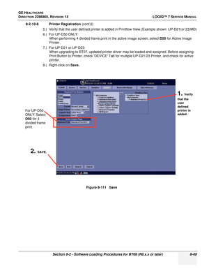 Page 255GE HEALTHCARE
DIRECTION 2286865, REVISION 14LOGIQ™ 7 SERVICE MANUAL
Section 8-2 - Software Loading Procedures for BT09 (R8.x.x or later) 8-49
8-2-10-8 Printer Registration (cont’d)
5.) Verify that the user defined printer is added in Printflow View.(Example shown: UP-D21(or 23)MD)
6.) For UP-D50 ONLY: When performing 4 divided frame print in the active image screen, select D50  for Active Image 
Printer.
7.) For UP-D21 or UP-D23: When upgrading to BT07, updated printer driver may be loaded and assigned....