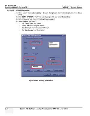 Page 260GE HEALTHCARE
DIRECTION 2286865, REVISION 14LOGIQ™ 7 SERVICE MANUAL
8-54Section 8-2 - Software Loading Procedures for BT09 (R8.x.x or later)
8-2-10-12 UP-D897 Parameter
1.) When system started, Go to  Utility > System >Peripherals, then hit Printers button in the Setup 
group.
2.) Click  SONY UP-D897  in the Printer List, then right click and select Properties .
3.) Select  General tab, then hit  Printing Preferences ... 
4.) Select  Layout tab, then ...
-Set  1920x1280  into Paper
-Check  off into...