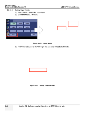 Page 262GE HEALTHCARE
DIRECTION 2286865, REVISION 14LOGIQ™ 7 SERVICE MANUAL
8-56Section 8-2 - Software Loading Procedures for BT09 (R8.x.x or later)
8-2-10-13 Setting Report Printer
1.) Press UTILITY > SYSTEM  in Touch Panel.
2.) Click  PERIPHERAL > Printers.
3.) Find Printer to be used for REPORT, right-click and select  Set as Default Printer.
Figure 8-120   Printer Setup
Figure 8-121   Setting Default Printer 