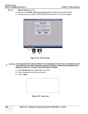 Page 264GE HEALTHCARE
DIRECTION 2286865, REVISION 14LOGIQ™ 7 SERVICE MANUAL
8-58Section 8-2 - Software Loading Procedures for BT09 (R8.x.x or later)
8-2-11-1 Service Platform  (cont’d)
2.) Make sure that CAPS  is OFF (should be dimmed)
 for password entry performed later.
3.) The Service Login window for Service Platform will be shown on the monitor display.
4.) Select GE Service  at the “Select User Level” field. 
5.) Enter the password for the Service Platform.
6.) Click on  Okay. Figure 8-123   Service Login...