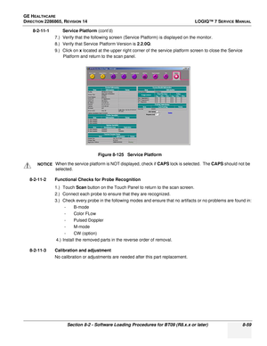 Page 265GE HEALTHCARE
DIRECTION 2286865, REVISION 14LOGIQ™ 7 SERVICE MANUAL
Section 8-2 - Software Loading Procedures for BT09 (R8.x.x or later) 8-59
8-2-11-1 Service Platform (cont’d)
7.) Verify that the following screen (Service Platform) is displayed on the monitor.
8.) Verify that Service Platform Version is  2.2.0Q.
9.) Click on  x located at the upper right corner of the service platform screen to close the Service 
Platform and return to the scan panel.
8-2-11-2 Functional Checks for Probe Recognition 1.)...