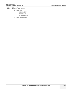 Page 287GE HEALTHCARE
DIRECTION 2286865, REVISION 14LOGIQ™ 7 SERVICE MANUAL
Section 9-7 - Renewal Parts List For BT06-2 or later 9-21
9-7-4 BT06-2 Parts (cont’d)
•Video Card - G550 for CRT
- G450 for LCD
- SONO64 for LCD
• Video Capture Board 