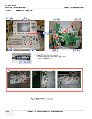 Page 336GE HEALTHCARE
DIRECTION 2286865, REVISION 14LOGIQ™ 7 SERVICE MANUAL
9-70Section 9-10 - Renewal Parts List for BT03 or lower
9-10-7 OP Panel and Keys
Figure 9-23 OP Panel and Keys
Note: The task lamp is wrapped by
 
heat-shrinkable tape around its lamp portion.
Do NOT remove it !!!
401
403
404
405
406407408
409
418419420421
422
403
410
402
411
412
413414415
416 