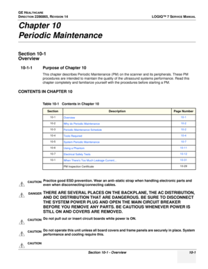 Page 359GE HEALTHCARE
DIRECTION 2286865, REVISION 14LOGIQ™ 7 SERVICE MANUAL
Section 10-1 - Overview 10-1
Chapter 10
Periodic Maintenance
Section 10-1 
Overview
10-1-1 Purpose of Chapter 10
This chapter describes Periodic Maintenance (PM) on the scanner and its peripherals. These PM 
procedures are intended to maintain the quality of the ultrasound systems performance. Read this 
chapter completely and familiarize yourself with the procedures before starting a PM.
CONTENTS IN CHAPTER 10
 
    
Table 10-1...