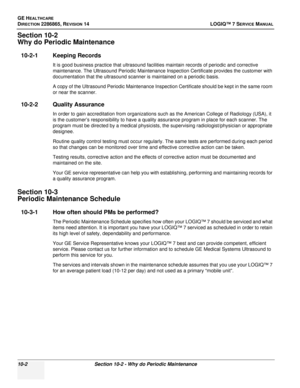 Page 360GE HEALTHCARE
DIRECTION 2286865, REVISION 14LOGIQ™ 7 SERVICE MANUAL
10-2Section 10-2 - Why do Periodic Maintenance
Section 10-2
Why do Periodic Maintenance
10-2-1 Keeping Records
It is good business practice that ultrasound facilities maintain records of periodic and corrective 
maintenance. The Ultrasound Periodic Maintenance Inspection Certificate provides the customer with 
documentation that the ultrasound scanner is maintained on a periodic basis.
A copy of the Ultrasound Periodic Maintenance...