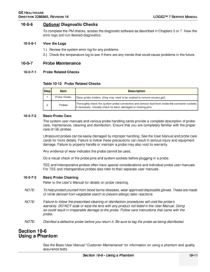 Page 369GE HEALTHCARE
DIRECTION 2286865, REVISION 14LOGIQ™ 7 SERVICE MANUAL
Section 10-6 - Using a Phantom 10-11
10-5-6 Optional Diagnostic Checks
To complete the PM checks, access the diagnostic software as described in Chapters 5 or 7. View the 
error logs and run desired diagnostics.
10-5-6-1 View the Logs 1.) Review the system error log for any problems.
2.) Check the temperature log to see if there are any trends that could cause problems in the future.
10-5-7 Probe Maintenance
10-5-7-1 Probe Related...