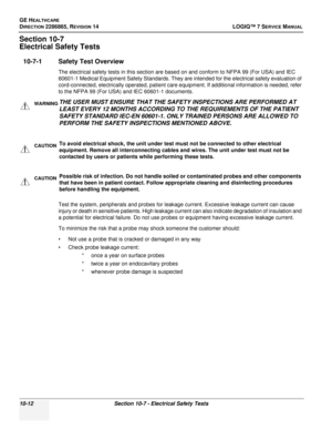 Page 370GE HEALTHCARE
DIRECTION 2286865, REVISION 14LOGIQ™ 7 SERVICE MANUAL
10-12Section 10-7 - Electrical Safety Tests
Section 10-7
Electrical Safety Tests
10-7-1 Safety Test Overview
The electrical safety tests in this section are based on and conform to NFPA 99 (For USA) and IEC 
60601-1 Medical Equipment Safety Standards. They are intended for the electrical safety evaluation of 
cord-connected, electrically operated, patient care equipment. If additional information is needed, refer 
to the NFPA 99 (For...