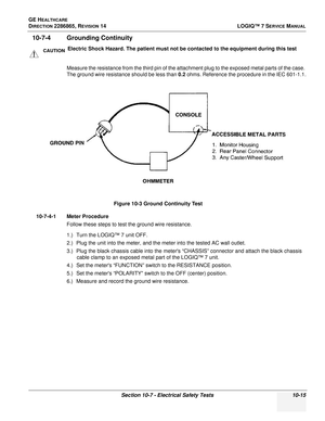 Page 373GE HEALTHCARE
DIRECTION 2286865, REVISION 14LOGIQ™ 7 SERVICE MANUAL
Section 10-7 - Electrical Safety Tests 10-15
10-7-4 Grounding Continuity  
Measure the resistance from the third pin of the attachment plug to the exposed metal parts of the case. 
The ground wire resistance should be less than 0.2 ohms. Reference the procedure in the IEC 601-1.1.
10-7-4-1 Meter Procedure Follow these steps to test the ground wire resistance.
1.) Turn the LOGIQ™ 7 unit OFF.
2.) Plug the unit into the meter, and the meter...