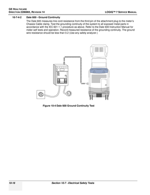 Page 374GE HEALTHCARE
DIRECTION 2286865, REVISION 14LOGIQ™ 7 SERVICE MANUAL
10-16Section 10-7 - Electrical Safety Tests
10-7-4-2 Dale 600 - Ground Continuity
The Dale 600 measures line cord resistance from the third pin of the attachment plug to the meter’s 
Chassis Cable clamp. Test the grounding continuity of the system to all exposed metal parts in 
accordance with the IEC 601-1.1 procedure as above. Refer to the Dale 600 Instruction Manual for 
meter self tests and operation. Record measured resistance of...