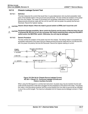 Page 375GE HEALTHCARE
DIRECTION 2286865, REVISION 14LOGIQ™ 7 SERVICE MANUAL
Section 10-7 - Electrical Safety Tests 10-17
10-7-5 Chassis Leakage Current Test
10-7-5-1 Definition
This test measures the current that would flow in a grounded person who touched accessible metal 
parts of the bedside station if the ground wire should break. The test verifies the isolation of the power 
line from the chassis. The meter is connected from accessible metal parts of the case to ground. 
Measurements should be made with the...