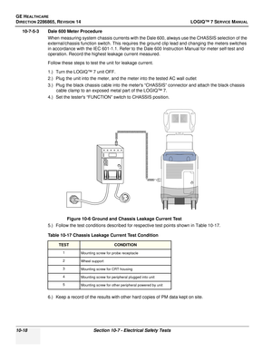 Page 376GE HEALTHCARE
DIRECTION 2286865, REVISION 14LOGIQ™ 7 SERVICE MANUAL
10-18Section 10-7 - Electrical Safety Tests
10-7-5-3 Dale 600 Meter Procedure
When measuring system chassis currents with the Dale 600, always use the CHASSIS selection of the 
external/chassis function switch. This requires the ground clip lead and changing the meters switches 
in accordance with the IEC 601-1.1. Refer to the Dale 600 Instruction Manual for meter self-test and 
operation. Record the highest leakage current measured....