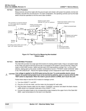 Page 378GE HEALTHCARE
DIRECTION 2286865, REVISION 14LOGIQ™ 7 SERVICE MANUAL
10-20Section 10-7 - Electrical Safety Tests
10-7-6-2 Generic Procedure
Measurements should be made with the ground open and closed, with power line polarity normal and 
reversed, and with the unit Off and On. For each combination, the operating controls such as the lead 
switch should be operated to find the worst case condition.
 
10-7-6-3 Dale 600 Meter ProcedureThe Dale 600 provides five snap type ECG buttons for testing patient...