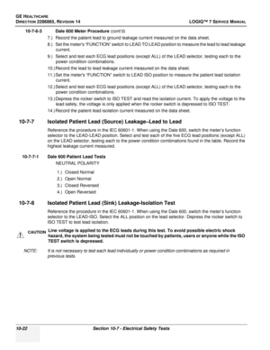 Page 380GE HEALTHCARE
DIRECTION 2286865, REVISION 14LOGIQ™ 7 SERVICE MANUAL
10-22Section 10-7 - Electrical Safety Tests
10-7-6-3 Dale 600 Meter Procedure  (cont’d)
7.) Record the patient lead to ground leakage current measured on the data sheet.
8.) Set the meters “FUNCTION” switch to LEAD TO LEAD position to measure the lead to lead leakage  current.
9.) Select and test each ECG lead positions (except ALL) of the LEAD selector, testing each to the  power condition combinations.
10.) Record the lead to lead...