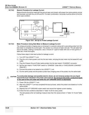 Page 384GE HEALTHCARE
DIRECTION 2286865, REVISION 14LOGIQ™ 7 SERVICE MANUAL
10-26Section 10-7 - Electrical Safety Tests
10-7-9-3 Generic Procedure for Leakage Current
Measurements should be made with the ground open and closed, with power line mains polarity normal 
and reversed, and with the unit Off and On. For each combination, the probe must be active to find the 
worst case condition.
10-7-9-4 Meter Procedure Using Dale Meter to Measure Leakage Current The ultrasound probe’s imaging area is immersed in a...