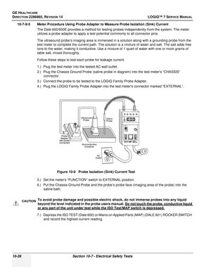 Page 386GE HEALTHCARE
DIRECTION 2286865, REVISION 14LOGIQ™ 7 SERVICE MANUAL
10-28Section 10-7 - Electrical Safety Tests
10-7-9-5 Meter Procedure Using Probe Adapter to Measure Probe Isolation (Sink) Current
The Dale 600/600E provides a method for testing probes independently from the system. The meter 
utilizes a probe adapter to apply a test potential commonly to all connector pins. 
The ultrasound probe’s imaging area is immersed in a solution along with a grounding probe from the 
test meter to complete the...