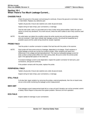 Page 389GE HEALTHCARE
DIRECTION 2286865, REVISION 14LOGIQ™ 7 SERVICE MANUAL
Section 10-7 - Electrical Safety Tests 10-31
Section 10-1
When Theres Too Much Leakage Current...
CHASSIS FAILS
Check the ground on the power cord and plug for continuity. Ensure the ground is not broken, frayed, 
or intermittent. Replace any defective part.
Tighten all grounds. Ensure star washers are under all ground studs.
Inspect wiring for bad crimps, poor connections, or damage.
Test the wall outlet; verify it is grounded and is...