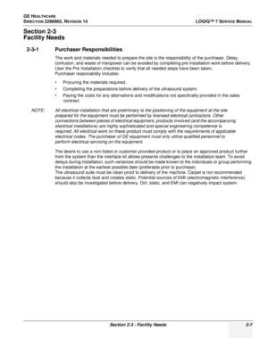 Page 53GE HEALTHCARE
DIRECTION 2286865, REVISION 14LOGIQ™ 7 SERVICE MANUAL
Section 2-3 - Facility Needs 2-7
Section 2-3
Facility Needs
2-3-1 Purchaser Responsibilities
The work and materials needed to prepare the site is the responsibility of the purchaser. Delay, 
confusion, and waste of manpower can be avoided by completing pre installation work before delivery. 
User the Pre Installation checklist to verify that all needed steps have been taken,
Purchaser reasonability includes:
• Procuring the materials...