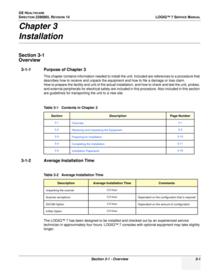 Page 59GE HEALTHCARE
DIRECTION 2286865, REVISION 14LOGIQ™ 7 SERVICE MANUAL
Section 3-1 - Overview 3-1
Chapter 3
Installation
Section 3-1
Overview
3-1-1 Purpose of Chapter 3
This chapter contains information needed to install the unit. Included are references to a procedure that 
describes how to receive and unpack the equipment and how to file a damage or loss claim.
How to prepare the facility and unit of the actual installation, and how to check and test the unit, probes, 
and external peripherals for...