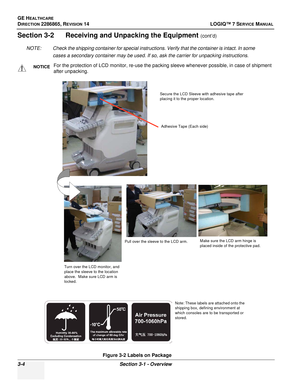 Page 62GE HEALTHCARE
DIRECTION 2286865, REVISION 14LOGIQ™ 7 SERVICE MANUAL
3-4Section 3-1 - Overview
Section 3-2      Receiving and Unpacking the Equipment (cont’d)
NOTE: Check the shipping container for special instructions. Verify that the container is intact. In some  cases a secondary container may be used. If so, ask the carrier for unpacking instructions.
NOTICEFor the protection of LCD monitor, re-use the packing sleeve whenever possible, in case of shipment 
after unpacking.
Figure 3-2 Labels on...